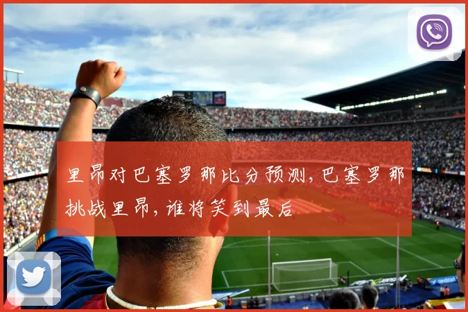 里昂对巴塞罗那比分预测,巴塞罗那挑战里昂,谁将笑到最后